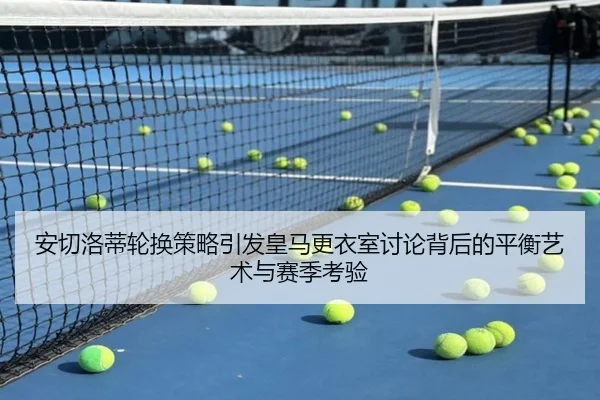 安切洛蒂轮换策略引发皇马更衣室讨论背后的平衡艺术与赛季考验