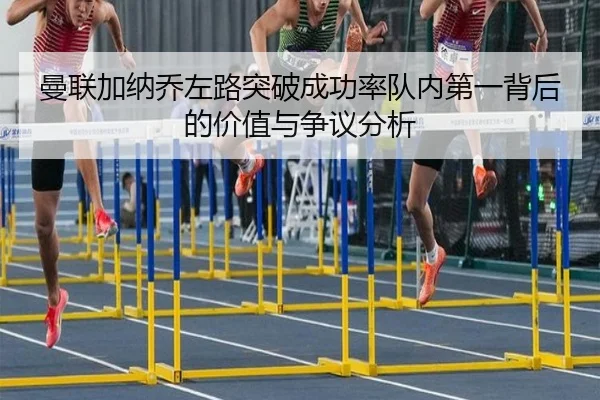 曼联加纳乔左路突破成功率队内第一背后的价值与争议分析