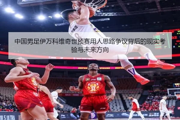 中国男足伊万科维奇世预赛用人思路争议背后的现实考验与未来方向